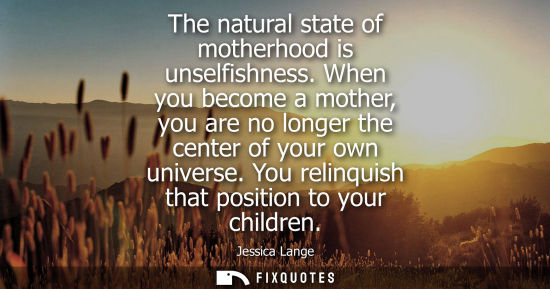 Small: The natural state of motherhood is unselfishness. When you become a mother, you are no longer the cente
