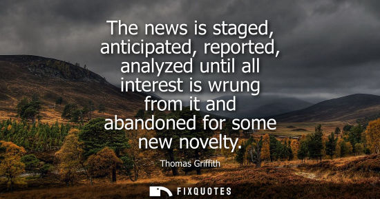 Small: The news is staged, anticipated, reported, analyzed until all interest is wrung from it and abandoned f