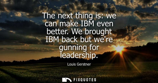 Small: The next thing is: we can make IBM even better. We brought IBM back but were gunning for leadership