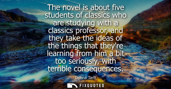 Small: The novel is about five students of classics who are studying with a classics professor, and they take the ide