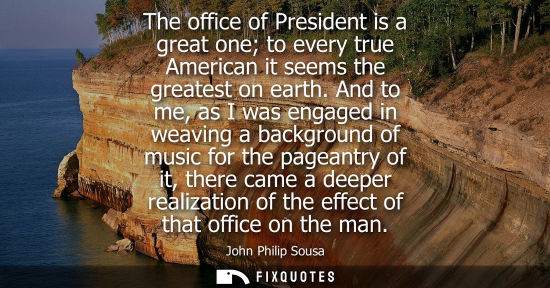Small: The office of President is a great one to every true American it seems the greatest on earth. And to me