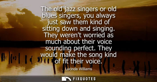 Small: The old jazz singers or old blues singers, you always just saw them kind of sitting down and singing.