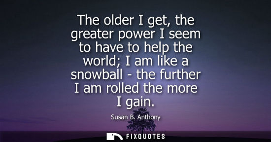 Small: The older I get, the greater power I seem to have to help the world I am like a snowball - the further 