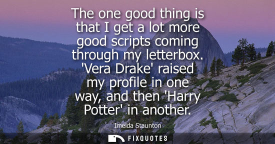 Small: The one good thing is that I get a lot more good scripts coming through my letterbox. Vera Drake raised my pro