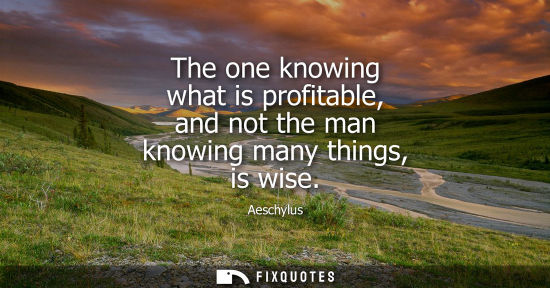 Small: The one knowing what is profitable, and not the man knowing many things, is wise