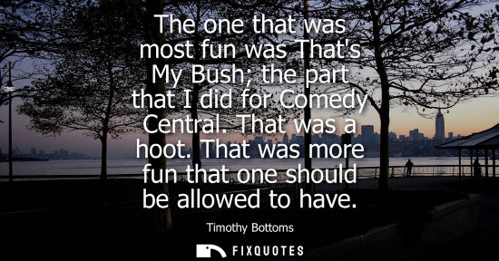 Small: The one that was most fun was Thats My Bush the part that I did for Comedy Central. That was a hoot. Th