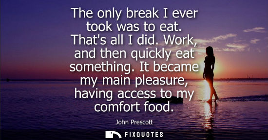 Small: The only break I ever took was to eat. Thats all I did. Work, and then quickly eat something. It became