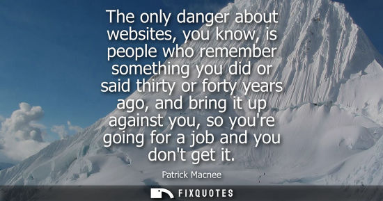 Small: The only danger about websites, you know, is people who remember something you did or said thirty or fo