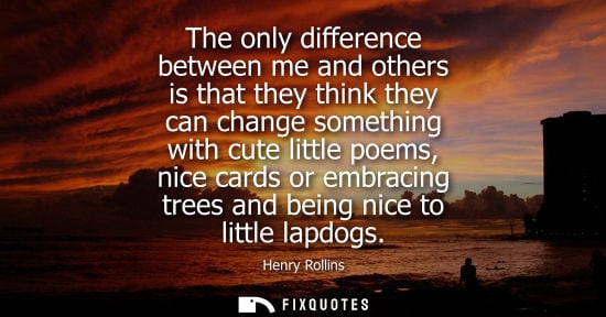 Small: The only difference between me and others is that they think they can change something with cute little poems,