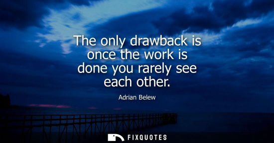 Small: The only drawback is once the work is done you rarely see each other