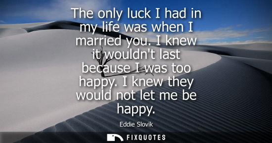 Small: The only luck I had in my life was when I married you. I knew it wouldnt last because I was too happy. 