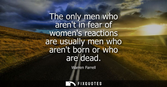 Small: The only men who arent in fear of womens reactions are usually men who arent born or who are dead