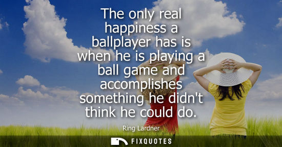 Small: The only real happiness a ballplayer has is when he is playing a ball game and accomplishes something h
