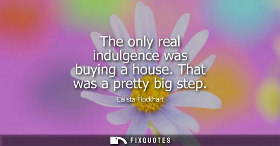 Small: The only real indulgence was buying a house. That was a pretty big step