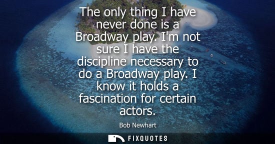 Small: The only thing I have never done is a Broadway play. Im not sure I have the discipline necessary to do 