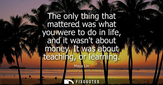 Small: The only thing that mattered was what you were to do in life, and it wasnt about money. It was about teaching,