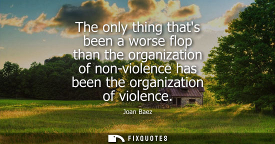 Small: The only thing thats been a worse flop than the organization of non-violence has been the organization 
