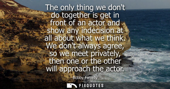 Small: The only thing we dont do together is get in front of an actor and show any indecision at all about wha