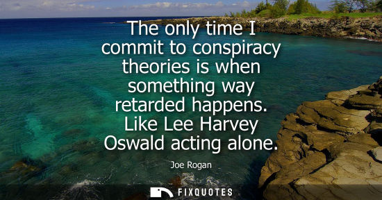 Small: The only time I commit to conspiracy theories is when something way retarded happens. Like Lee Harvey O