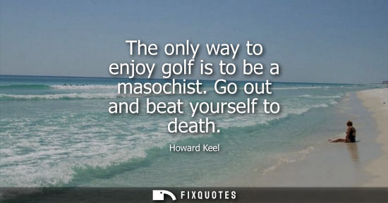 Small: The only way to enjoy golf is to be a masochist. Go out and beat yourself to death