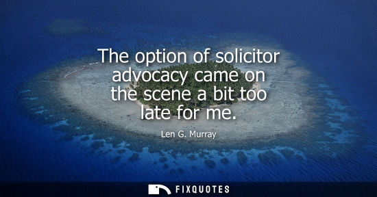 Small: The option of solicitor advocacy came on the scene a bit too late for me
