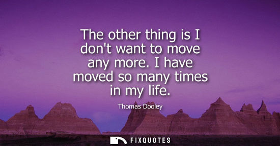 Small: The other thing is I dont want to move any more. I have moved so many times in my life