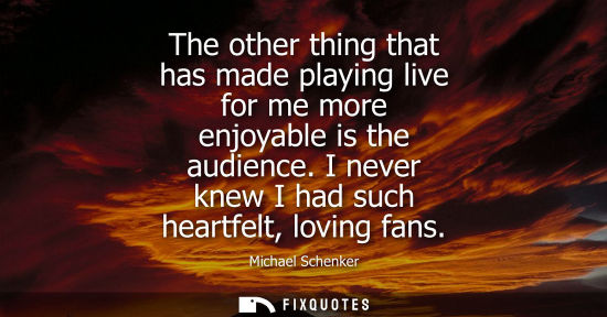 Small: The other thing that has made playing live for me more enjoyable is the audience. I never knew I had su