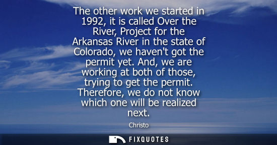 Small: The other work we started in 1992, it is called Over the River, Project for the Arkansas River in the s