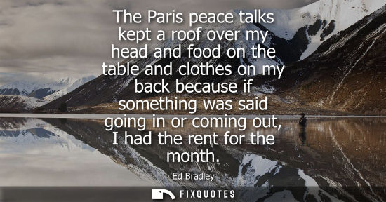 Small: The Paris peace talks kept a roof over my head and food on the table and clothes on my back because if 
