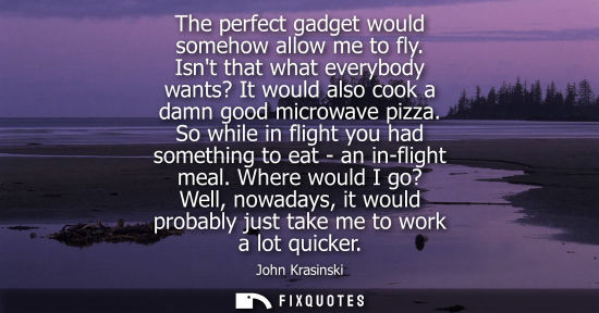 Small: The perfect gadget would somehow allow me to fly. Isnt that what everybody wants? It would also cook a 