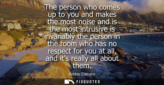 Small: The person who comes up to you and makes the most noise and is the most intrusive is invariably the per