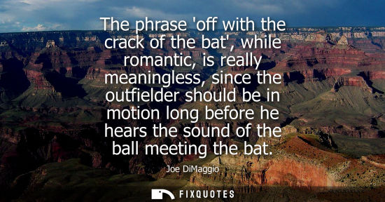 Small: The phrase off with the crack of the bat, while romantic, is really meaningless, since the outfielder s