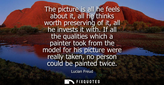 Small: The picture is all he feels about it, all he thinks worth preserving of it, all he invests it with.