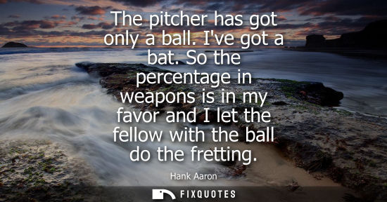Small: The pitcher has got only a ball. Ive got a bat. So the percentage in weapons is in my favor and I let t