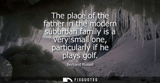Small: The place of the father in the modern suburban family is a very small one, particularly if he plays golf