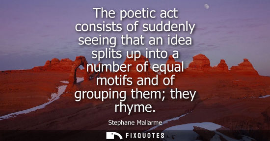 Small: The poetic act consists of suddenly seeing that an idea splits up into a number of equal motifs and of 
