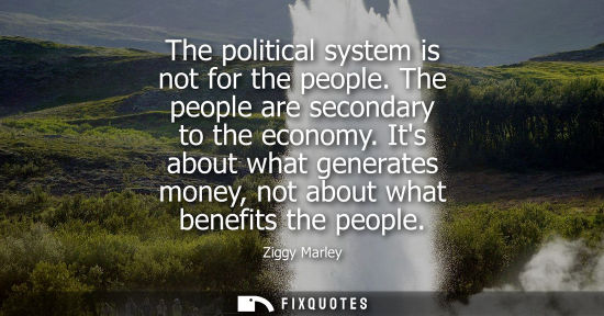 Small: The political system is not for the people. The people are secondary to the economy. Its about what generates 