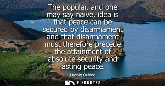 Small: The popular, and one may say naive, idea is that peace can be secured by disarmament and that disarmame