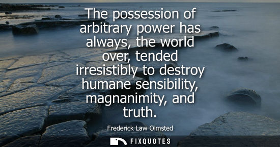 Small: The possession of arbitrary power has always, the world over, tended irresistibly to destroy humane sen