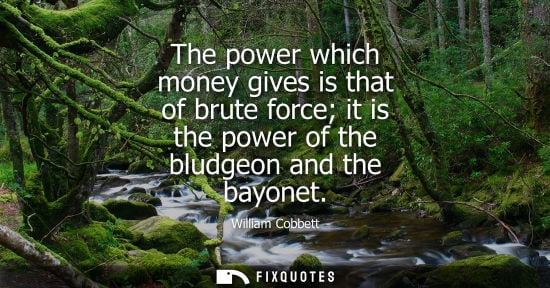 Small: The power which money gives is that of brute force it is the power of the bludgeon and the bayonet