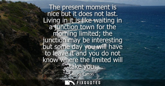 Small: The present moment is nice but it does not last. Living in it is like waiting in a junction town for th