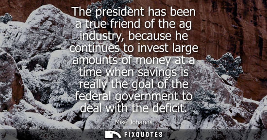 Small: The president has been a true friend of the ag industry, because he continues to invest large amounts o