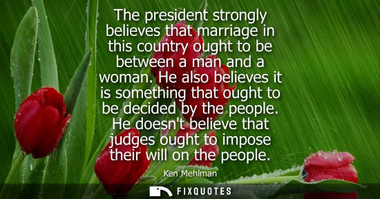 Small: The president strongly believes that marriage in this country ought to be between a man and a woman.