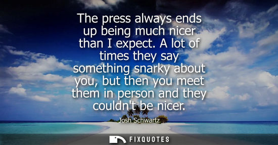 Small: The press always ends up being much nicer than I expect. A lot of times they say something snarky about