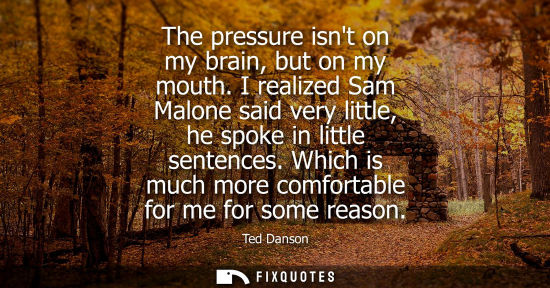 Small: The pressure isnt on my brain, but on my mouth. I realized Sam Malone said very little, he spoke in lit