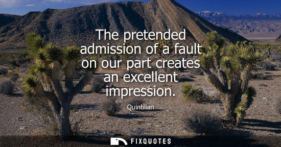 Small: The pretended admission of a fault on our part creates an excellent impression