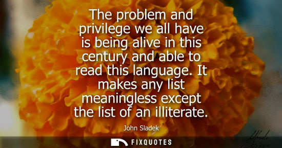 Small: The problem and privilege we all have is being alive in this century and able to read this language.