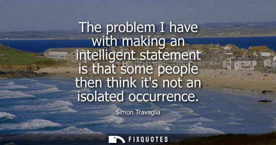 Small: The problem I have with making an intelligent statement is that some people then think its not an isola