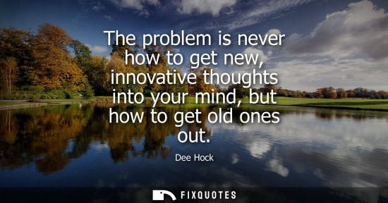Small: The problem is never how to get new, innovative thoughts into your mind, but how to get old ones out