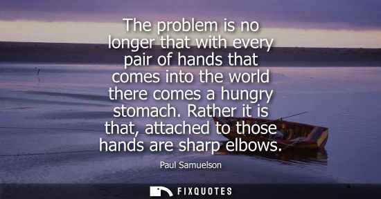 Small: The problem is no longer that with every pair of hands that comes into the world there comes a hungry s